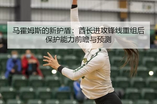 马霍姆斯的新护盾：酋长进攻锋线重组后保护能力前瞻与预测